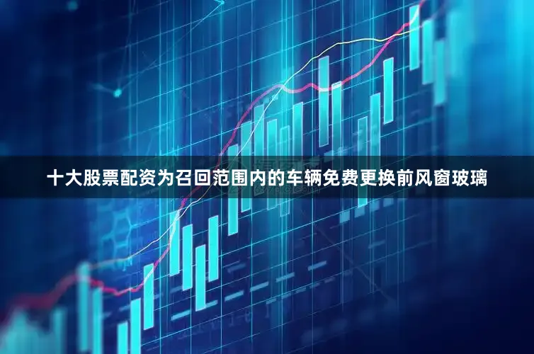 十大股票配资为召回范围内的车辆免费更换前风窗玻璃