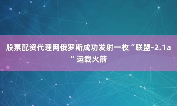 股票配资代理网俄罗斯成功发射一枚“联盟-2.1a”运载火箭
