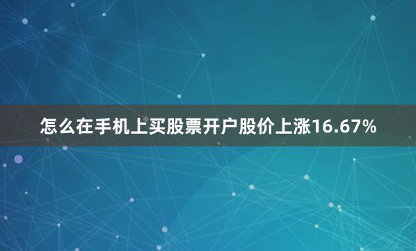 怎么在手机上买股票开户股价上涨16.67%