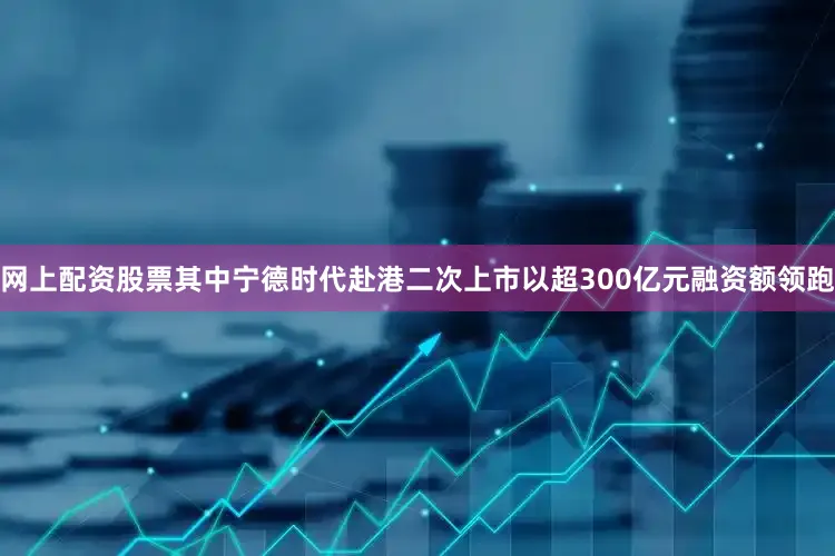 网上配资股票其中宁德时代赴港二次上市以超300亿元融资额领跑