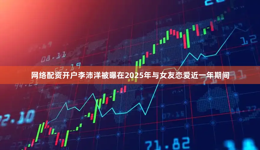 网络配资开户李沛洋被曝在2025年与女友恋爱近一年期间