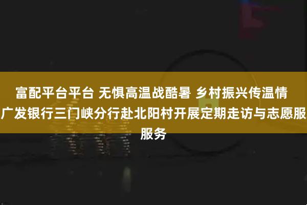 富配平台平台 无惧高温战酷暑 乡村振兴传温情 丨广发银行三门峡分行赴北阳村开展定期走访与志愿服务