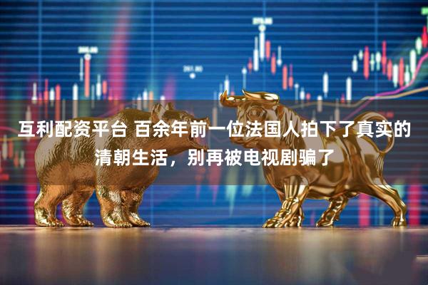 互利配资平台 百余年前一位法国人拍下了真实的清朝生活，别再被电视剧骗了