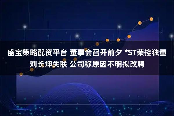 盛宝策略配资平台 董事会召开前夕 *ST荣控独董刘长坤失联 公司称原因不明拟改聘
