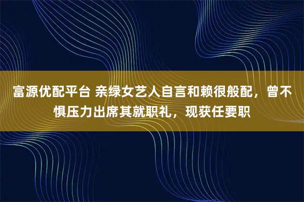 富源优配平台 亲绿女艺人自言和赖很般配，曾不惧压力出席其就职礼，现获任要职