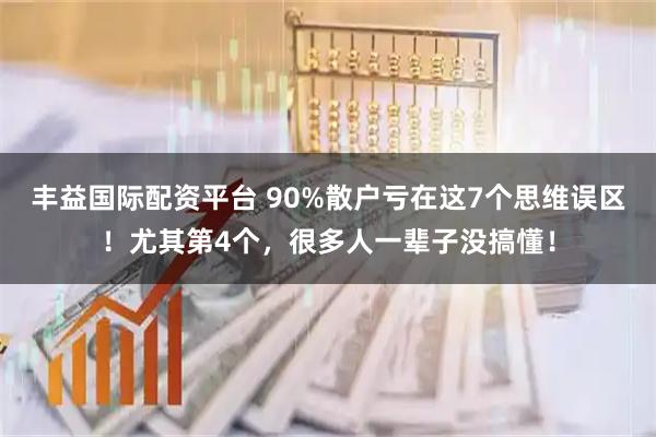 丰益国际配资平台 90%散户亏在这7个思维误区！尤其第4个，很多人一辈子没搞懂！