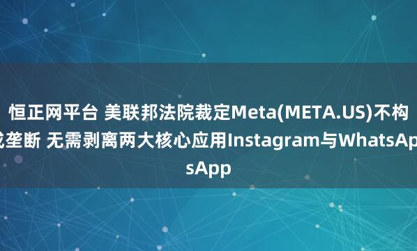 恒正网平台 美联邦法院裁定Meta(META.US)不构成垄断 无需剥离两大核心应用Instagram与WhatsApp
