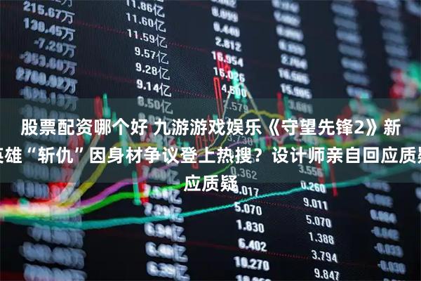 股票配资哪个好 九游游戏娱乐《守望先锋2》新英雄“斩仇”因身材争议登上热搜？设计师亲自回应质疑