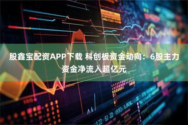 股鑫宝配资APP下载 科创板资金动向：6股主力资金净流入超亿元