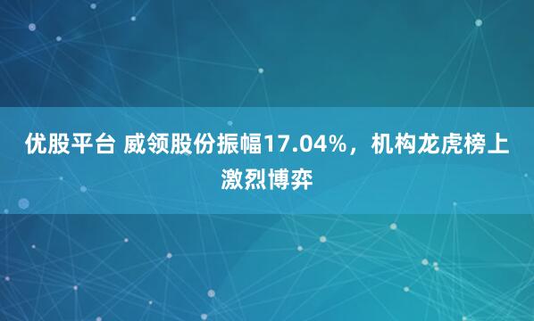 优股平台 威领股份振幅17.04%，机构龙虎榜上激烈博弈