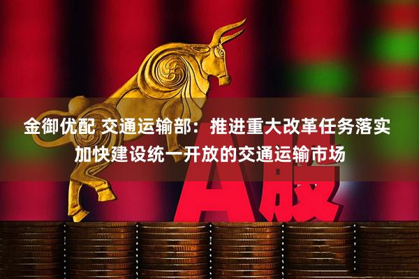 金御优配 交通运输部：推进重大改革任务落实 加快建设统一开放的交通运输市场